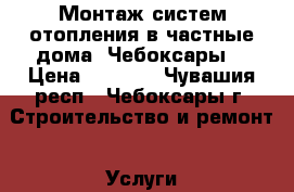 Монтаж систем отопления в частные дома. Чебоксары. › Цена ­ 1 000 - Чувашия респ., Чебоксары г. Строительство и ремонт » Услуги   . Чувашия респ.,Чебоксары г.